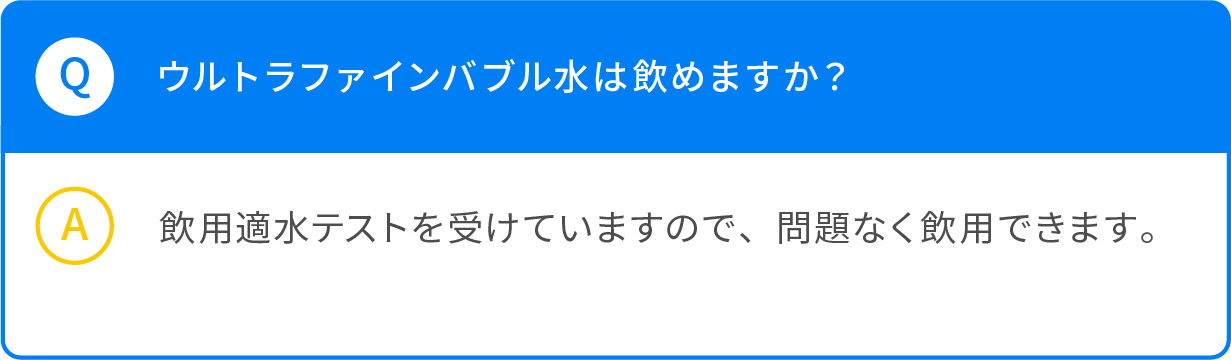 Q ウルトラファインバブル水は飲めますか？ A 飲用適水テストを受けていますので、問題なく引用できます。