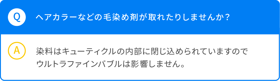 Q ヘアカラーなどの毛染め剤が取れたりしませんか？ A 染料はキューティクルの内部に閉じ込められていますのでウルトラファインバブルは影響しません。