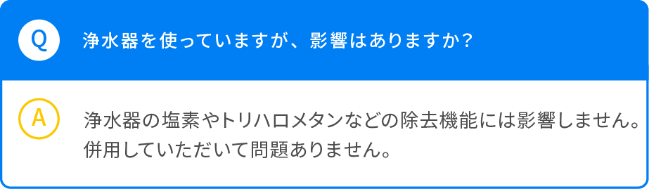 Q 浄水器を使っていますが、影響はありますか？ A 浄水器の塩素やトリハロメタンなどの除去機能には影響しません。併用していただいて問題ありません。