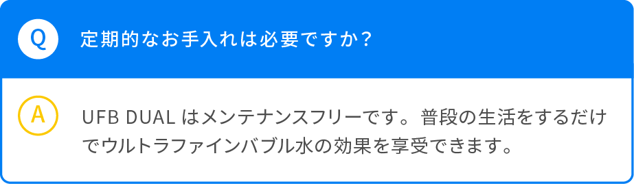 Q 定期的なお手入れは必要ですか？ A UFB DUALはメンテナンスフリーです。普段の生活をするだけでウルトラファインバブル水の効果を享受できます。