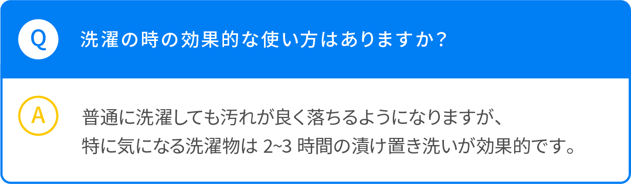 Q 洗濯の時の効果的なつい買い方はありますか？ A 普通に選択しても汚れがよく落ちるようになりますが、特に気になる洗濯物は2～3時間の漬け置き洗いが効果的です。