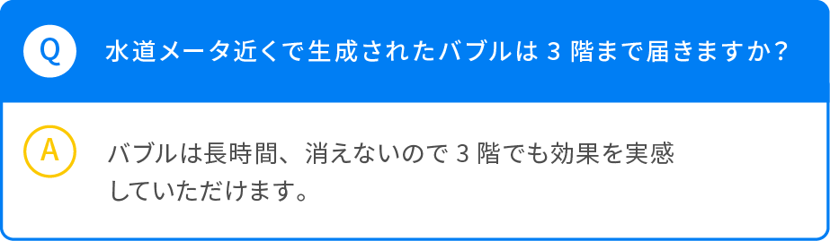 Q 水道メータ近くで生成されたバブルは3階まで届きますか？ A バブルは長時間、消えないので3階でも効果を実感していただけます。