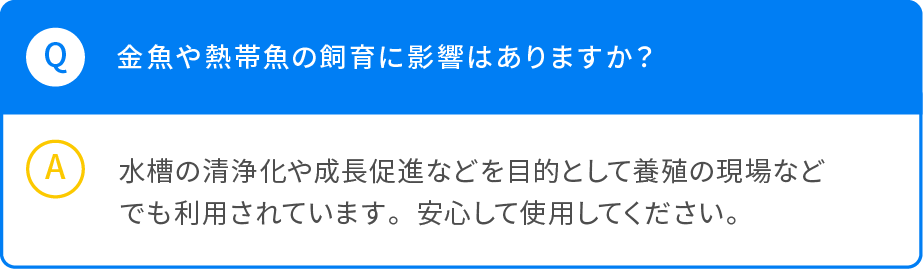 Q 金魚や熱帯魚の飼育に影響はありますか？ A 水槽の清浄化や成長促進などを目的として養殖の現場などでも利用されています。安心して使用してください。