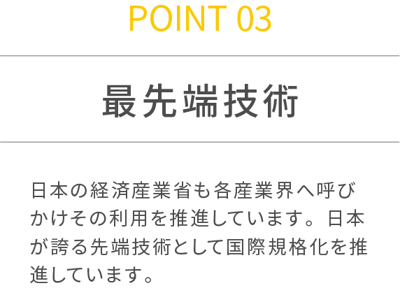 POINT 03 最先端技術 日本の経済産業省も各産業界へ呼びかけその利用を推進しています。日本が誇る先端技術として国際規格化を推進しています。