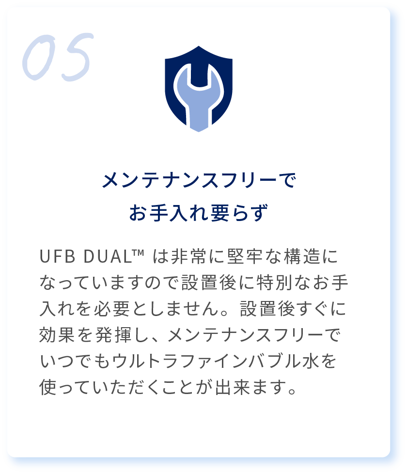 05 メンテナンスフリーでお手入れ要らず UFB DUAL™は非常に堅牢な構造になっていますので設置後に特別なお手入れを必要としません。設置後すぐに効果を発揮し、メンテナンスフリーでいつでもウルトラファインバブル水を使っていただくことが出来ます。