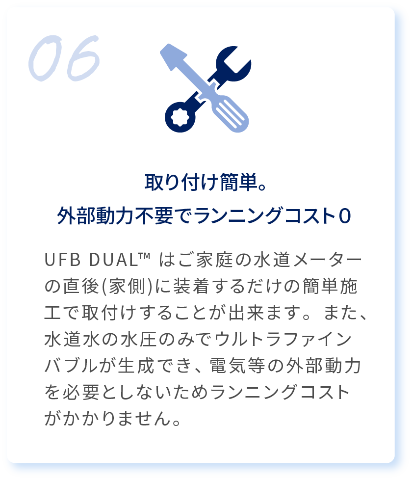 06 取り付け簡単。外部動力不要でランニングコスト０ UFB DUAL™はご家庭の水道メーターの直後(家側)に装着するだけの簡単施工で取付けすることが出来ます。また、水道水の水圧のみでウルトラファインバブルが生成でき、電気等の外部動力を必要としないためランニングコストがかかりません。