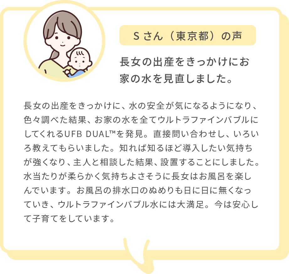 Sさん（東京都）の声 長女の出産をきっかけにお家の水を見直しました。 長女の出産をきっかけに、水の安全が気になるようになり、色々調べた結果、お家の水を全てウルトラファインバブルにしてくれるUFB DUAL™を発見。直接問い合わせし、いろいろ教えてもらいました。知れば知るほど導入したい気持ちが強くなり、主人と相談した結果、設置することにしました。水当たりが柔らかく気持ちよさそうに長女はお風呂を楽しんでいます。お風呂の排水口のぬめりも日に日に無くなっていき、ウルトラファインバブル水には大満足。今は安心して子育てをしています。