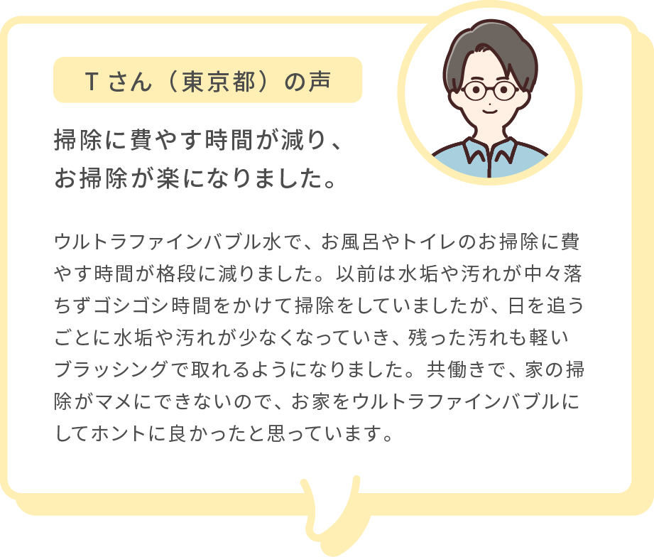 Tさん（東京都）の声 掃除に費やす時間が減り、お掃除が楽になりました。 ウルトラファインバブル水で、お風呂やトイレのお掃除に費やす時間が格段に減りました。以前は水垢や汚れが中々落ちずゴシゴシ時間をかけて掃除をしていましたが、日を追うごとに水垢や汚れが少なくなっていき、残った汚れも軽いブラッシングで取れるようになりました。共働きで、家の掃除がマメにできないので、お家をウルトラファインバブルにしてホントに良かったと思っています。