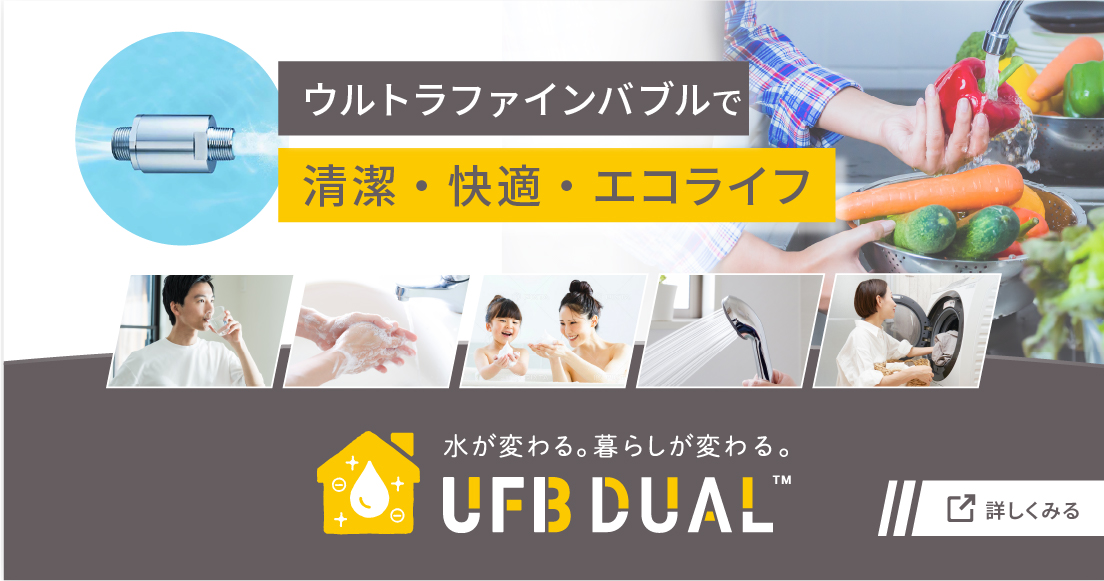 ウルトラファインバブルで清潔・快適・エコライフ 水が変わる。暮らしが変わる。 UFB DUAL 詳しく見る