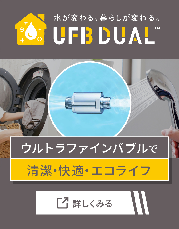 ウルトラファインバブルで清潔・快適・エコライフ 水が変わる。暮らしが変わる。 UFB DUAL 詳しく見る